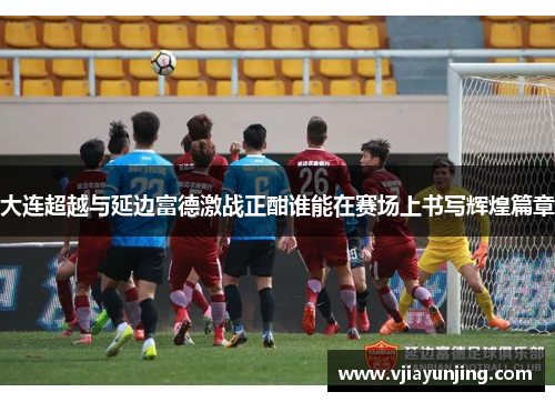 大连超越与延边富德激战正酣谁能在赛场上书写辉煌篇章