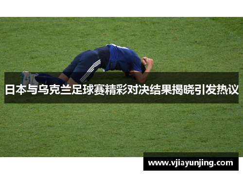 日本与乌克兰足球赛精彩对决结果揭晓引发热议